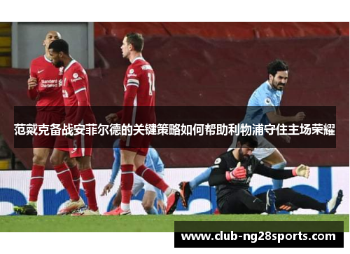 范戴克备战安菲尔德的关键策略如何帮助利物浦守住主场荣耀