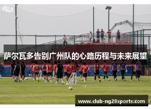 萨尔瓦多告别广州队的心路历程与未来展望