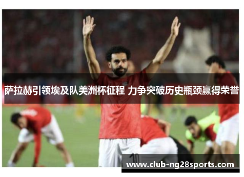 萨拉赫引领埃及队美洲杯征程 力争突破历史瓶颈赢得荣誉
