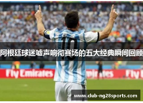 阿根廷球迷嘘声响彻赛场的五大经典瞬间回顾