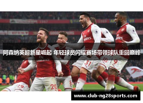 阿森纳英超新星崛起 年轻球员闪耀赛场带领球队重回巅峰